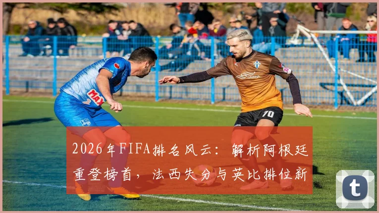 2026年FIFA排名风云:解析阿根廷重登榜首,法西失分与英比排位新看点