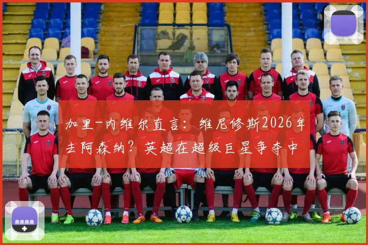 加里-内维尔直言:维尼修斯2026年去阿森纳?英超在超级巨星争夺中难敌皇马巴萨