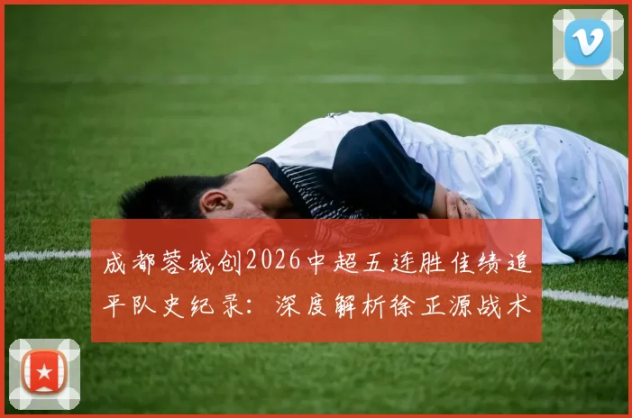 成都蓉城创2026中超五连胜佳绩追平队史纪录：深度解析徐正源战术、核心球员表现及后续赛程展望