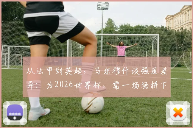 从法甲到英超,马尔穆什谈强度差异:为2026世界杯,需一场场拼下每一战