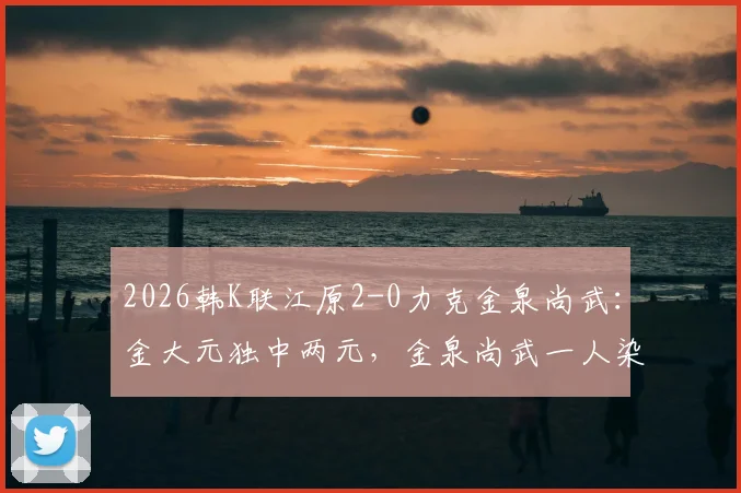 2026韩K联江原2-0力克金泉尚武:金大元独中两元,金泉尚武一人染红离场,附比赛关键数据及录像链接