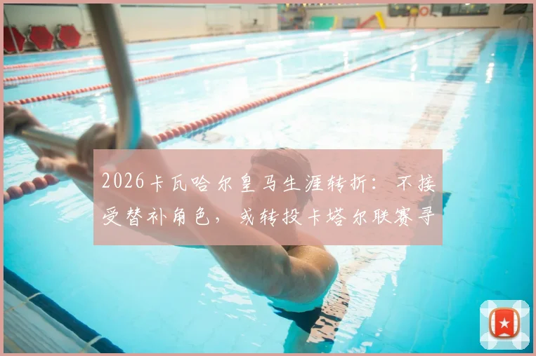 2026卡瓦哈尔皇马生涯转折:不接受替补角色,或转投卡塔尔联赛寻求新挑战