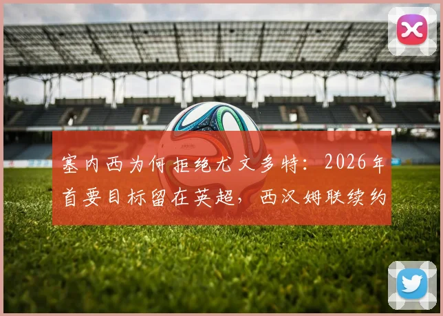 塞内西为何拒绝尤文多特：2026年首要目标留在英超，西汉姆联续约前景与未来去向解析