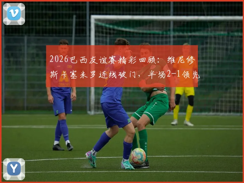2026巴西友谊赛精彩回顾:维尼修斯卡塞米罗连线破门,半场2-1领先巴拿马攻防解析