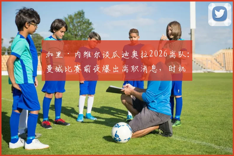 加里·内维尔谈瓜迪奥拉2026离队：曼城比赛前夜爆出离职消息，时机引争议影响球员心态，附未来主帅人选分析