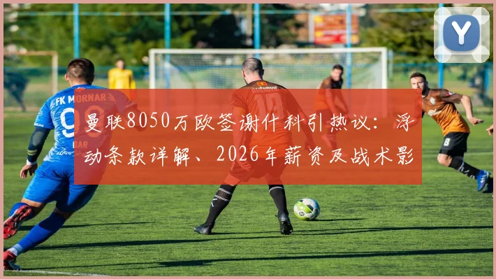 曼联8050万欧签谢什科引热议：浮动条款详解、2026年薪资及战术影响全面分析