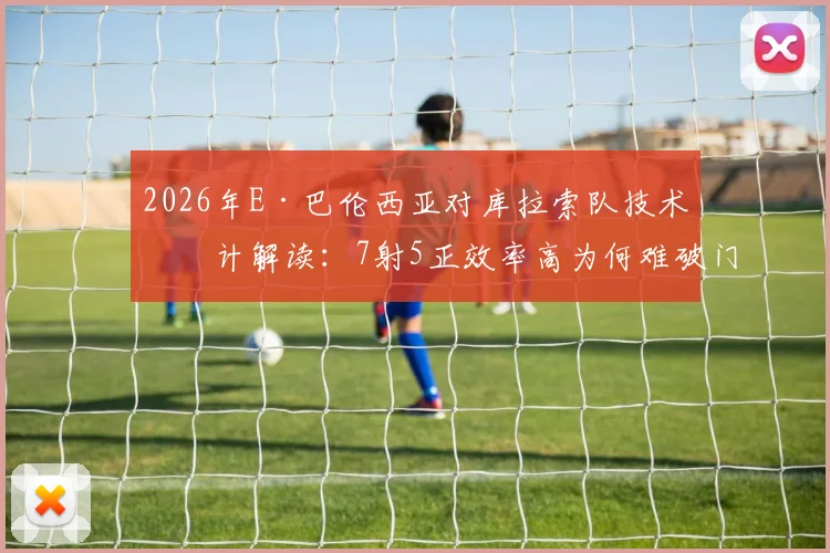 2026年E·巴伦西亚对库拉索队技术统计解读:7射5正效率高为何难破门?比赛关键镜头回顾