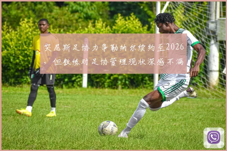 突尼斯足协力争勒纳尔续约至2026,但教练对足协管理现状深感不满引发去留悬念