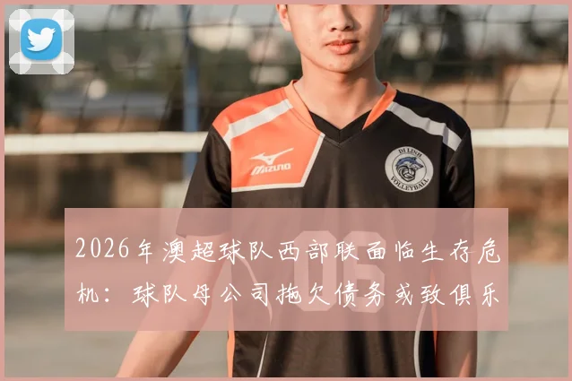 2026年澳超球队西部联面临生存危机：球队母公司拖欠债务或致俱乐部解散，球迷需关注最新动态