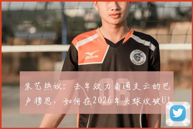 朱艺热议:去年效力南通支云的巴卢穆恩,如何在2026年头球攻破U19国足球门?
