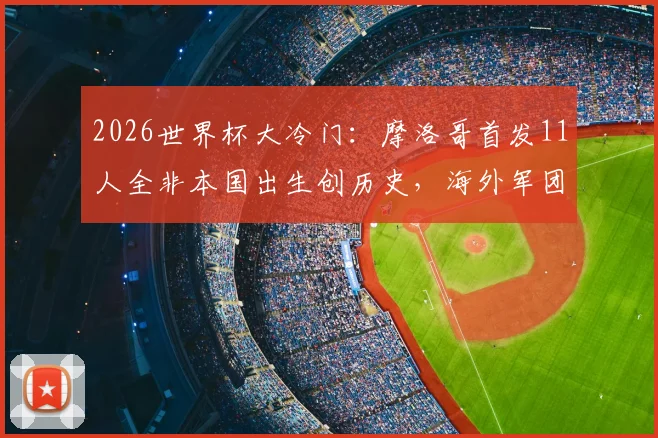 2026世界杯大冷门：摩洛哥首发11人全非本国出生创历史，海外军团成崛起密码