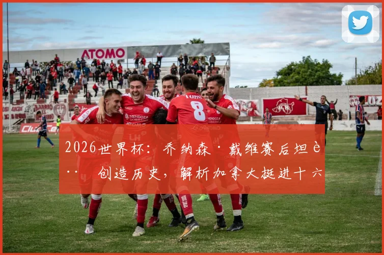 2026世界杯:乔纳森·戴维赛后坦言创造历史,解析加拿大挺进十六强关键与戴维未来动向