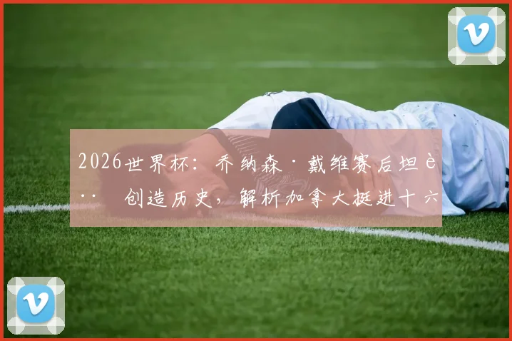 2026世界杯：乔纳森·戴维赛后坦言创造历史，解析加拿大挺进十六强关键与戴维未来动向