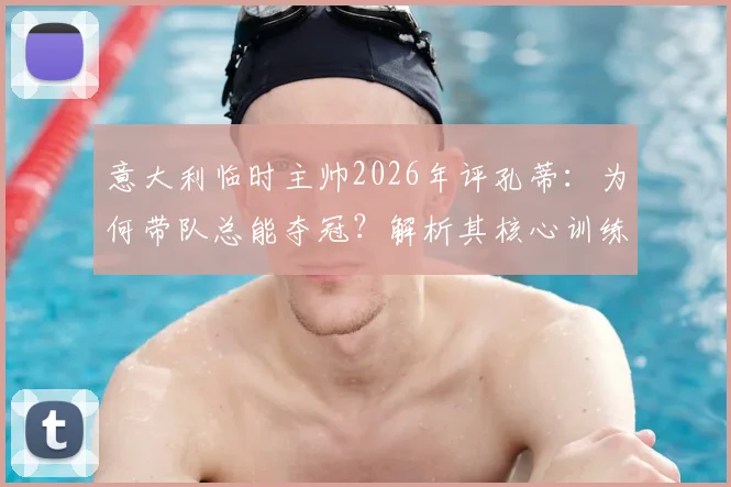 意大利临时主帅2026年评孔蒂：为何带队总能夺冠？解析其核心训练方法与制胜秘诀