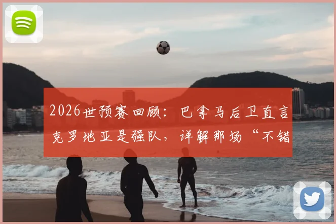 2026世预赛回顾：巴拿马后卫直言克罗地亚是强队，详解那场“不错”的比赛过程