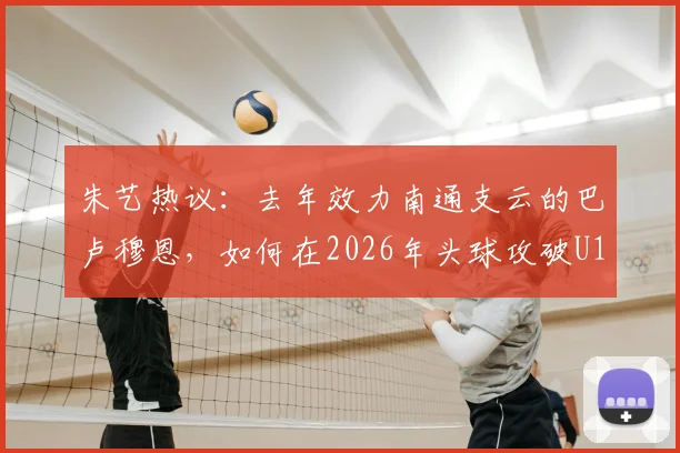 朱艺热议:去年效力南通支云的巴卢穆恩,如何在2026年头球攻破U19国足球门?