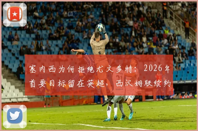 塞内西为何拒绝尤文多特：2026年首要目标留在英超，西汉姆联续约前景与未来去向解析