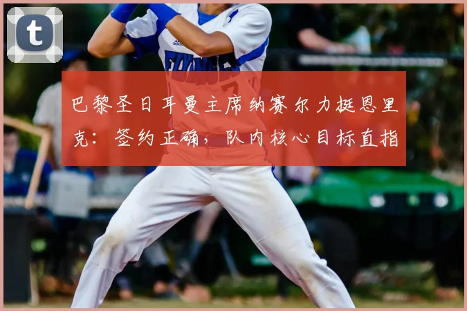 巴黎圣日耳曼主席纳赛尔力挺恩里克：签约正确，队内核心目标直指2026年金球奖