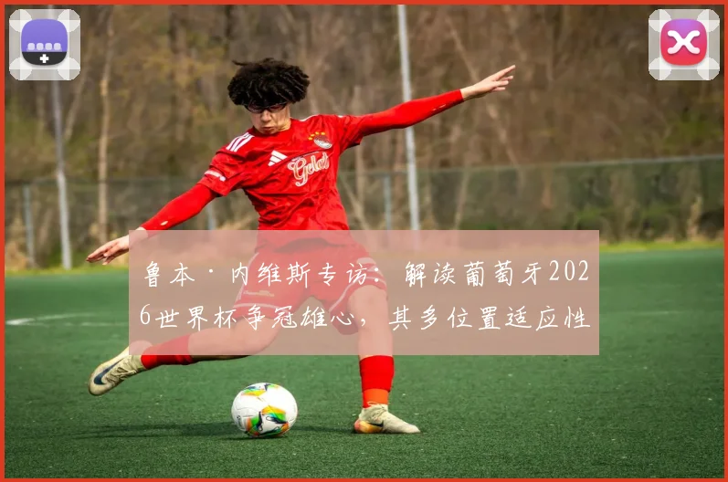 鲁本·内维斯专访：解读葡萄牙2026世界杯争冠雄心，其多位置适应性如何影响战术布局