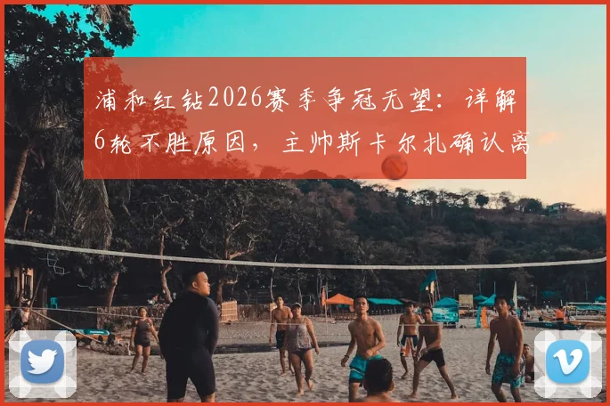 浦和红钻2026赛季争冠无望:详解6轮不胜原因,主帅斯卡尔扎确认离任影响及未来展望