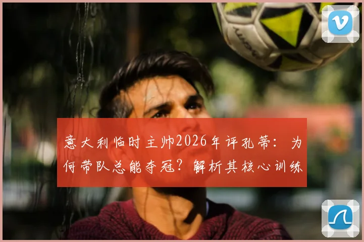 意大利临时主帅2026年评孔蒂：为何带队总能夺冠？解析其核心训练方法与制胜秘诀
