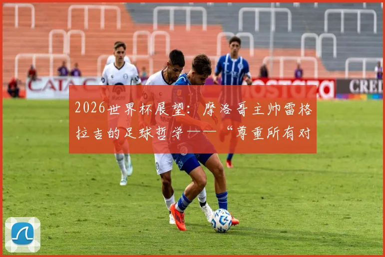 2026世界杯展望:摩洛哥主帅雷格拉吉的足球哲学——“尊重所有对手,但绝不惧怕”