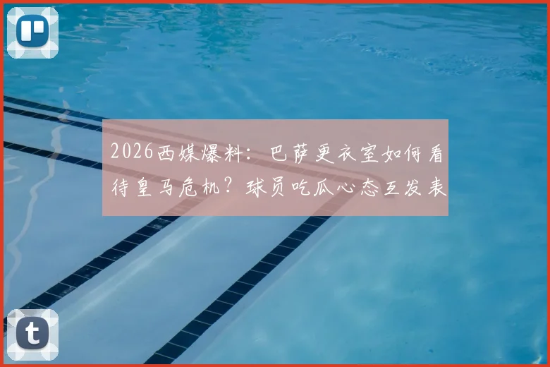 2026西媒爆料：巴萨更衣室如何看待皇马危机？球员吃瓜心态互发表情引热议