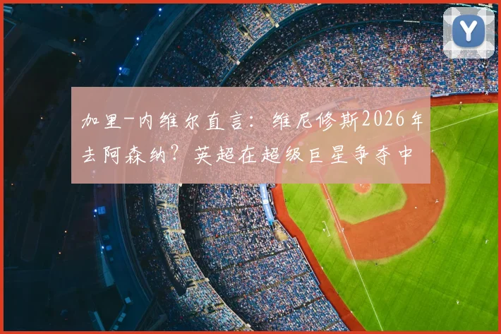 加里-内维尔直言:维尼修斯2026年去阿森纳?英超在超级巨星争夺中难敌皇马巴萨