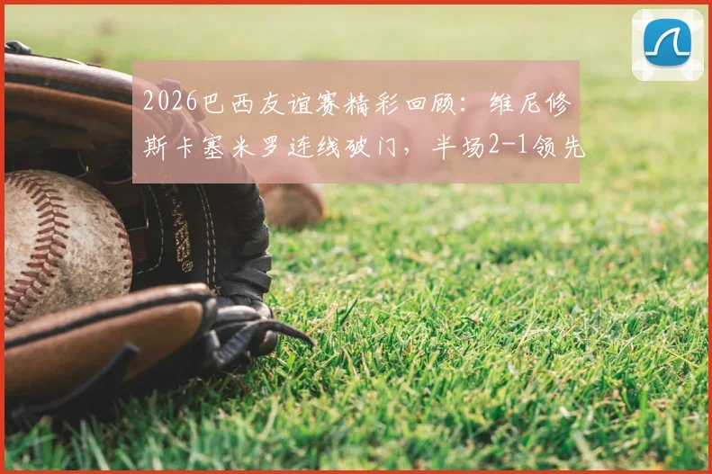 2026巴西友谊赛精彩回顾：维尼修斯卡塞米罗连线破门，半场2-1领先巴拿马攻防解析