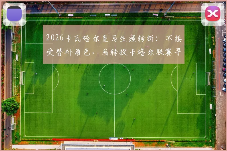 2026卡瓦哈尔皇马生涯转折：不接受替补角色，或转投卡塔尔联赛寻求新挑战