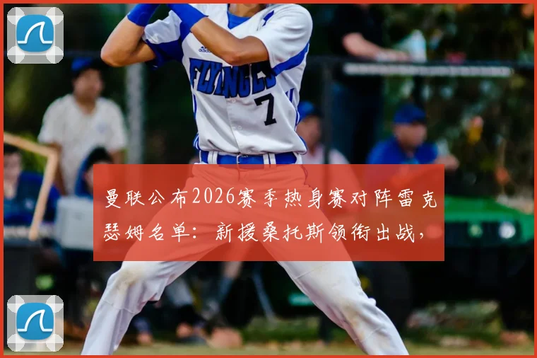 曼联公布2026赛季热身赛对阵雷克瑟姆名单：新援桑托斯领衔出战，谢什科意外缺席引关注