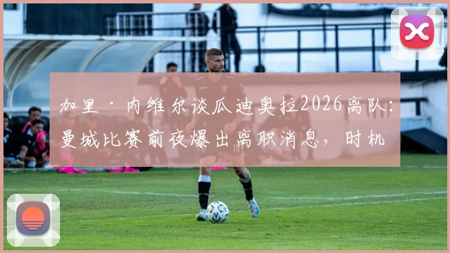 加里·内维尔谈瓜迪奥拉2026离队：曼城比赛前夜爆出离职消息，时机引争议影响球员心态，附未来主帅人选分析