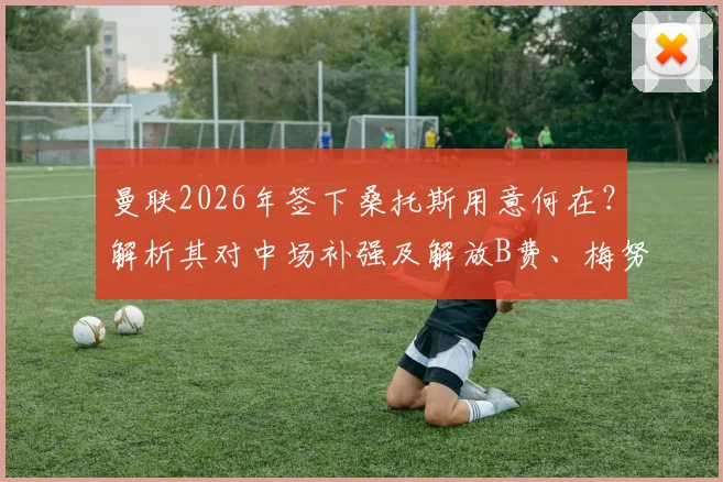 曼联2026年签下桑托斯用意何在？解析其对中场补强及解放B费、梅努的关键作用