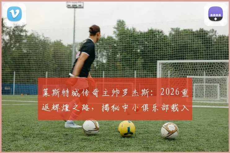 莱斯特城传奇主帅罗杰斯：2026重返辉煌之路，揭秘中小俱乐部载入史册的管理哲学与经典时刻