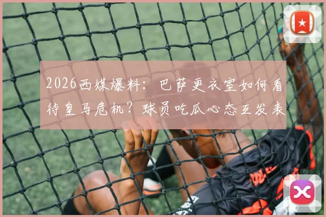 2026西媒爆料:巴萨更衣室如何看待皇马危机?球员吃瓜心态互发表情引热议