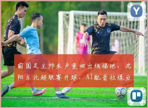 前国足主帅米卢重回出线福地，沈阳东北超联赛开球，AI配音社媒分享心情