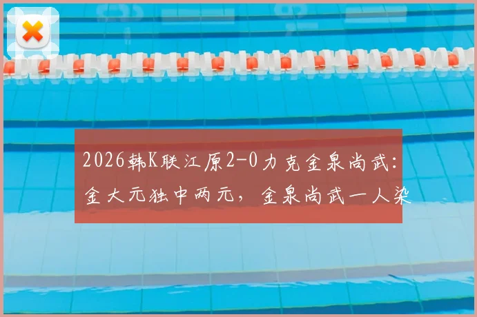 2026韩K联江原2-0力克金泉尚武:金大元独中两元,金泉尚武一人染红离场,附比赛关键数据及录像链接