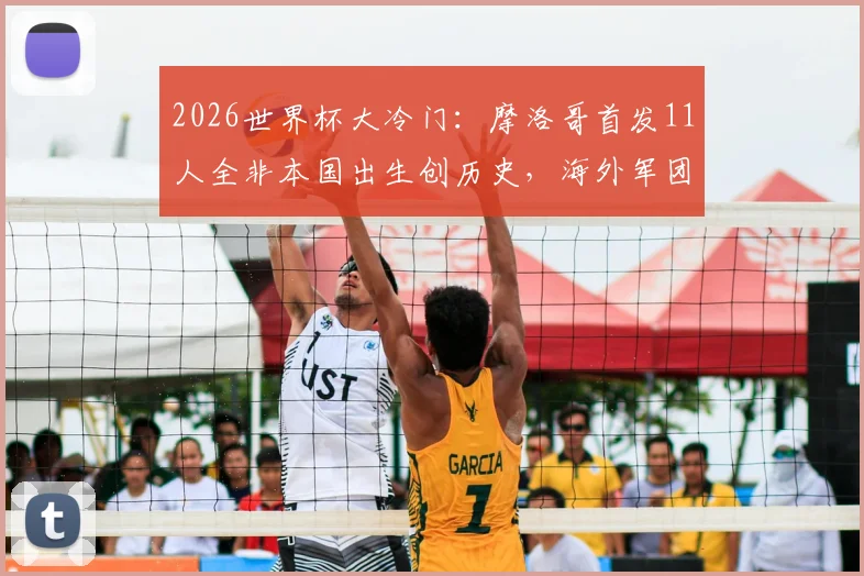 2026世界杯大冷门:摩洛哥首发11人全非本国出生创历史,海外军团成崛起密码