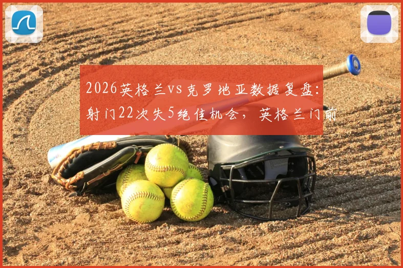 2026英格兰vs克罗地亚数据复盘:射门22次失5绝佳机会,英格兰门前效率与克罗地亚防守解析