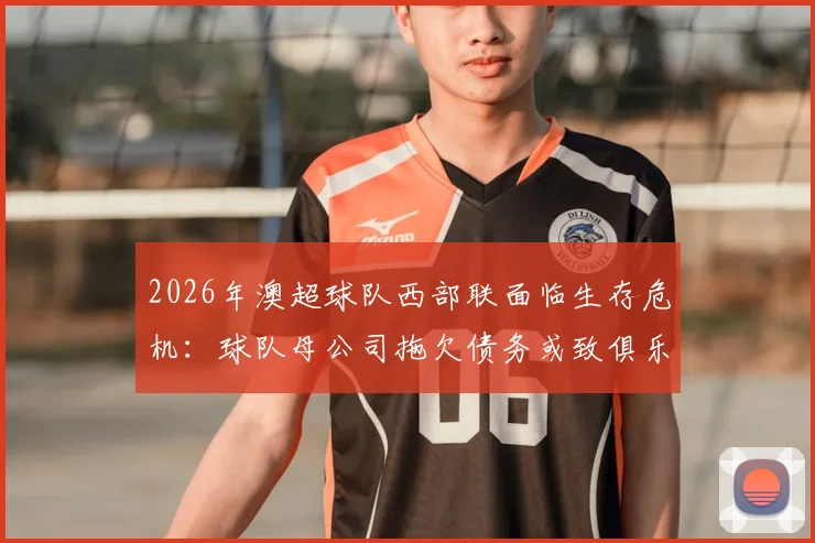 2026年澳超球队西部联面临生存危机：球队母公司拖欠债务或致俱乐部解散，球迷需关注最新动态
