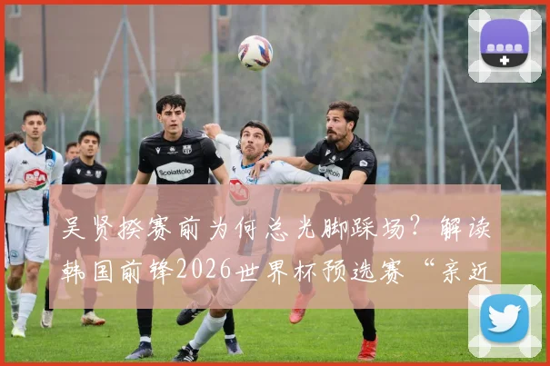 吴贤揆赛前为何总光脚踩场？解读韩国前锋2026世界杯预选赛“亲近草皮”的特殊习惯与心理优势