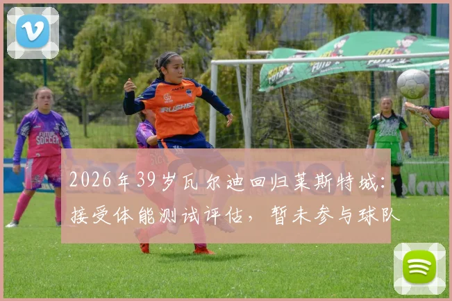 2026年39岁瓦尔迪回归莱斯特城:接受体能测试评估,暂未参与球队合练引关注