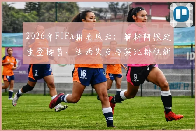 2026年FIFA排名风云:解析阿根廷重登榜首,法西失分与英比排位新看点