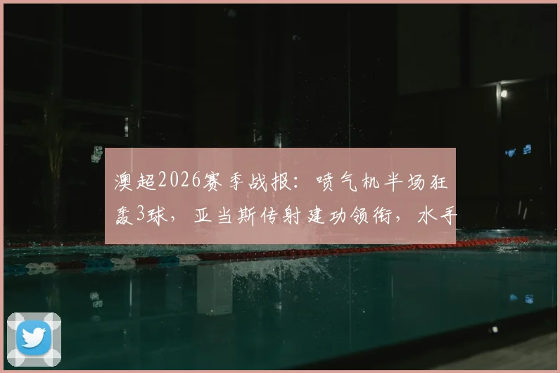 澳超2026赛季战报:喷气机半场狂轰3球,亚当斯传射建功领衔,水手客场暂时0-3落后