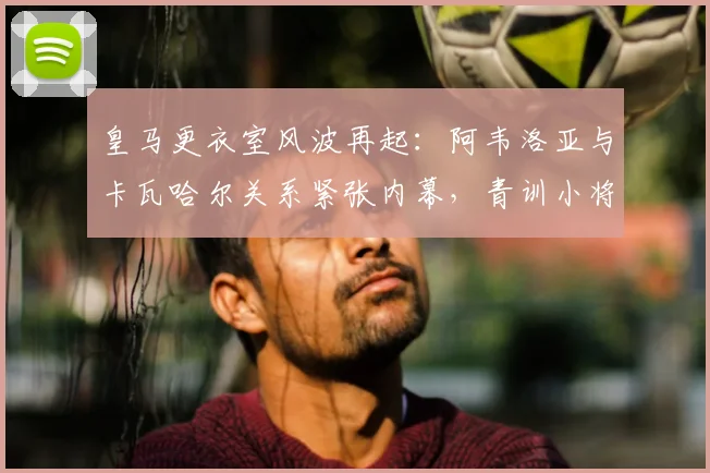 皇马更衣室风波再起：阿韦洛亚与卡瓦哈尔关系紧张内幕，青训小将受伤事件全解析