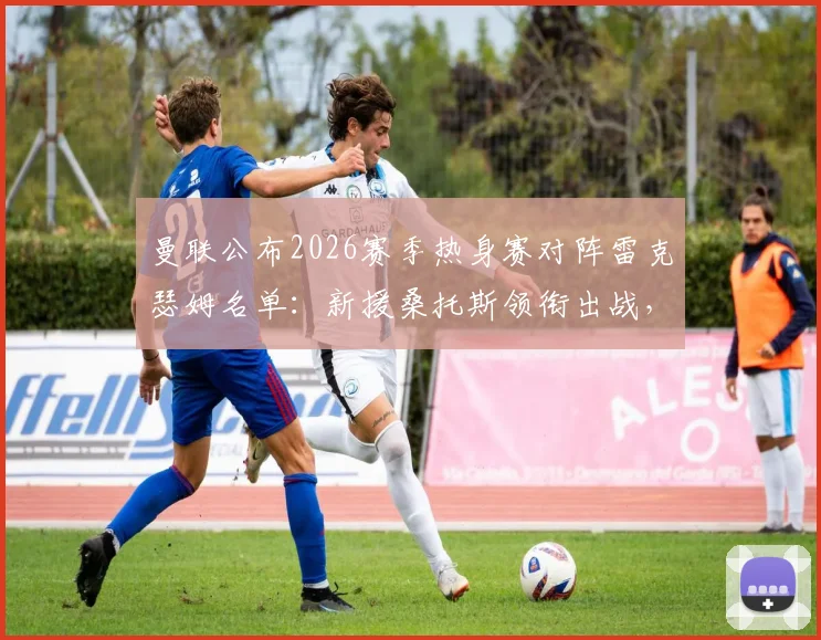 曼联公布2026赛季热身赛对阵雷克瑟姆名单：新援桑托斯领衔出战，谢什科意外缺席引关注