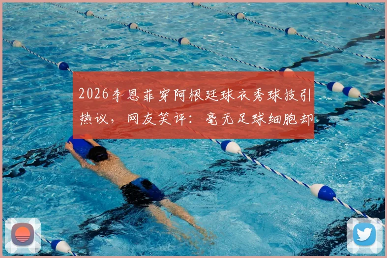 2026李恩菲穿阿根廷球衣秀球技引热议，网友笑评：毫无足球细胞却是真粉丝！