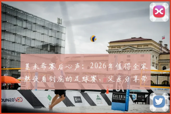 基米希赛后心声:2026年值得全家熬夜看到底的足球赛,父亲分享带孩子看球的特别意义