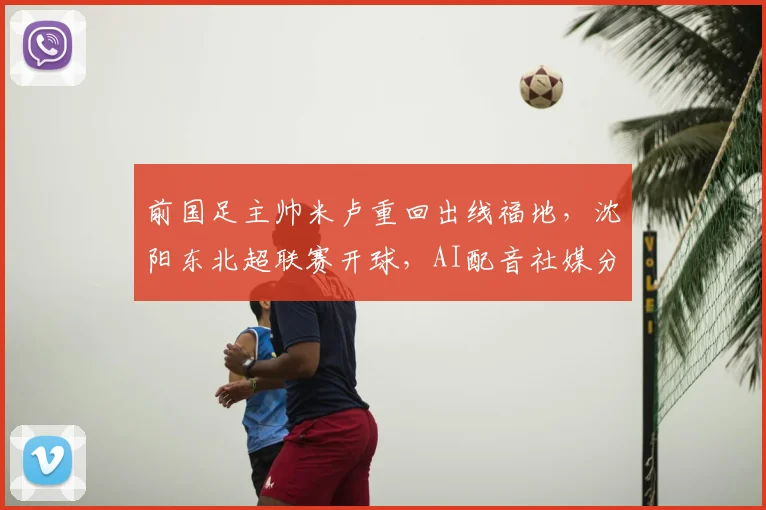前国足主帅米卢重回出线福地,沈阳东北超联赛开球,AI配音社媒分享心情