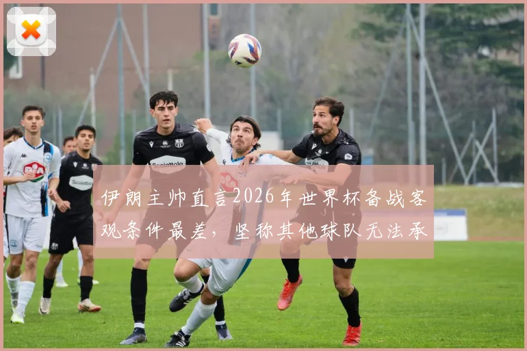 伊朗主帅直言2026年世界杯备战客观条件最差，坚称其他球队无法承受相同困境，亚洲球队世界杯前景分析